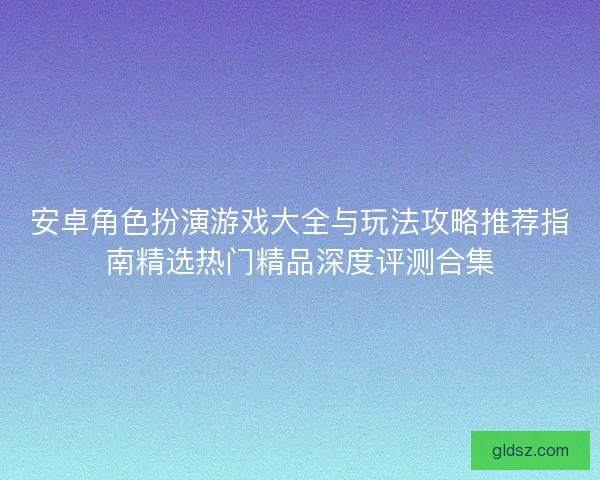 安卓角色扮演游戏大全与玩法攻略推荐指南精选热门精品深度评测合集
