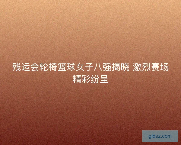 残运会轮椅篮球女子八强揭晓 激烈赛场精彩纷呈