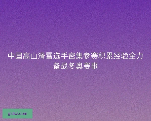 中国高山滑雪选手密集参赛积累经验全力备战冬奥赛事