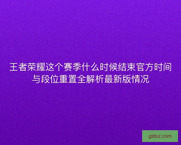 王者荣耀这个赛季什么时候结束官方时间与段位重置全解析最新版情况