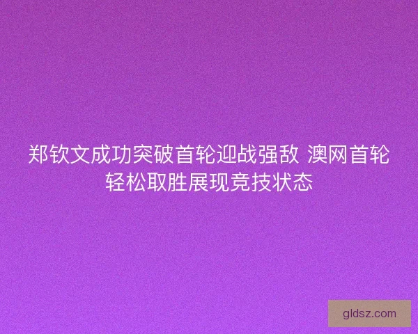 郑钦文成功突破首轮迎战强敌 澳网首轮轻松取胜展现竞技状态