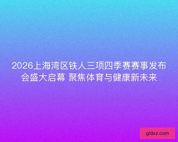 2026上海湾区铁人三项四季赛赛事发布会盛大启幕 聚焦体育与健康新未来 2026上海湾区铁人三项四季赛赛事发布会盛大启幕 聚焦体育与健康新未来