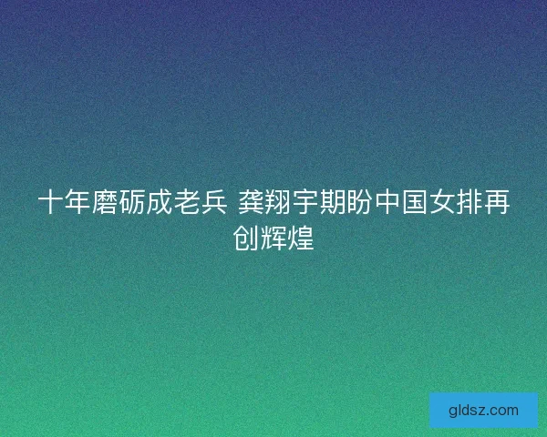 十年磨砺成老兵 龚翔宇期盼中国女排再创辉煌 十年磨砺成老兵 龚翔宇期盼中国女排再创辉煌