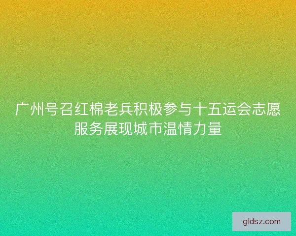 广州号召红棉老兵积极参与十五运会志愿服务展现城市温情力量 广州号召红棉老兵积极参与十五运会志愿服务展现城市温情力量