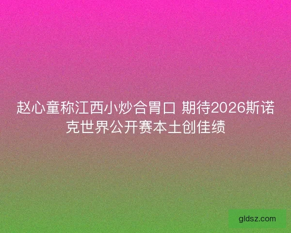 赵心童称江西小炒合胃口 期待2026斯诺克世界公开赛本土创佳绩 赵心童称江西小炒合胃口 期待2026斯诺克世界公开赛本土创佳绩