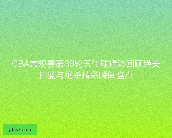 CBA常规赛第39轮五佳球精彩回顾绝美扣篮与绝杀精彩瞬间盘点 CBA常规赛第39轮五佳球精彩回顾绝美扣篮与绝杀精彩瞬间盘点