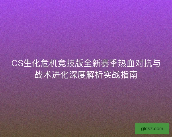 CS生化危机竞技版全新赛季热血对抗与战术进化深度解析实战指南 CS生化危机竞技版全新赛季热血对抗与战术进化深度解析实战指南