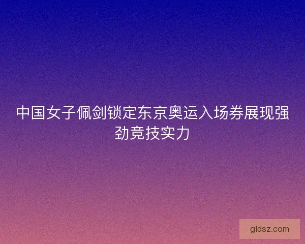 中国女子佩剑锁定东京奥运入场券展现强劲竞技实力