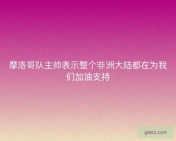 摩洛哥队主帅表示整个非洲大陆都在为我们加油支持