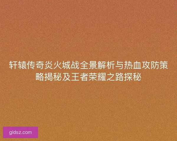 轩辕传奇炎火城战全景解析与热血攻防策略揭秘及王者荣耀之路探秘