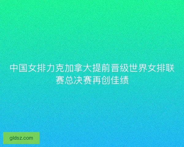 中国女排力克加拿大提前晋级世界女排联赛总决赛再创佳绩 中国女排力克加拿大提前晋级世界女排联赛总决赛再创佳绩