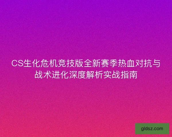 CS生化危机竞技版全新赛季热血对抗与战术进化深度解析实战指南 CS生化危机竞技版全新赛季热血对抗与战术进化深度解析实战指南