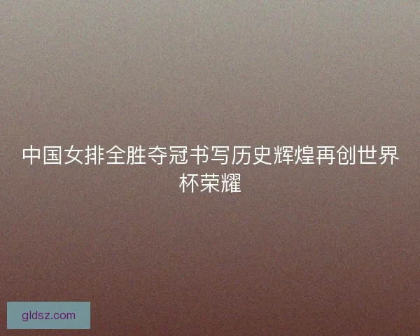 中国女排全胜夺冠书写历史辉煌再创世界杯荣耀 中国女排全胜夺冠书写历史辉煌再创世界杯荣耀