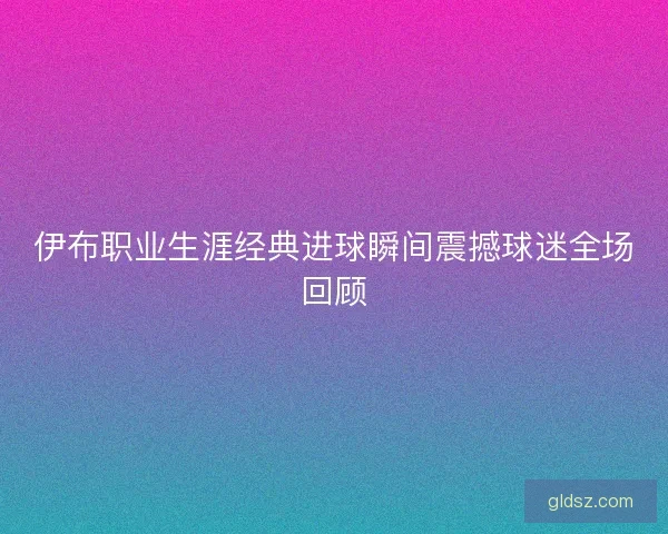 伊布职业生涯经典进球瞬间震撼球迷全场回顾 伊布职业生涯经典进球瞬间震撼球迷全场回顾