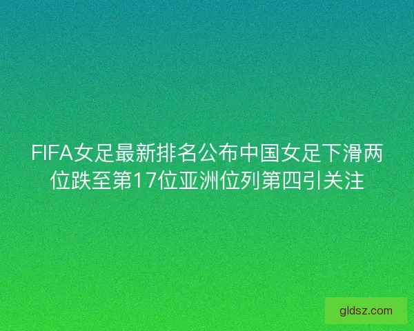 FIFA女足最新排名公布中国女足下滑两位跌至第17位亚洲位列第四引关注 FIFA女足最新排名公布中国女足下滑两位跌至第17位亚洲位列第四引关注