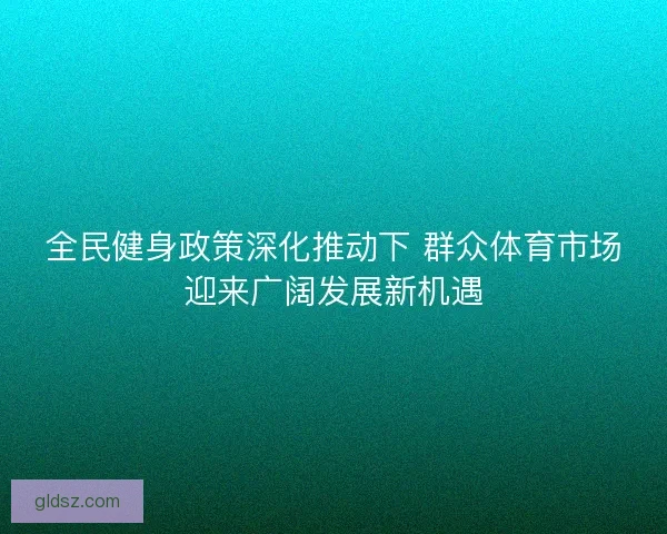 全民健身政策深化推动下 群众体育市场迎来广阔发展新机遇 全民健身政策深化推动下 群众体育市场迎来广阔发展新机遇