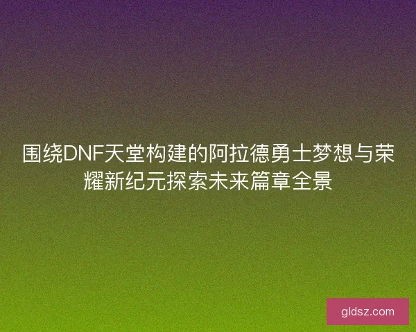 围绕DNF天堂构建的阿拉德勇士梦想与荣耀新纪元探索未来篇章全景 围绕DNF天堂构建的阿拉德勇士梦想与荣耀新纪元探索未来篇章全景