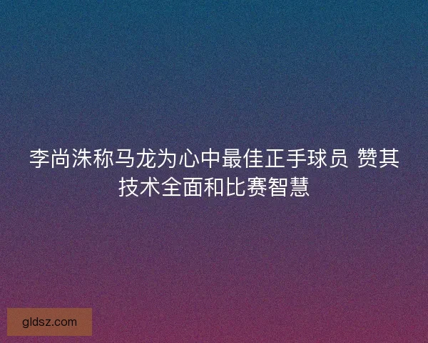 李尚洙称马龙为心中最佳正手球员 赞其技术全面和比赛智慧 李尚洙称马龙为心中最佳正手球员 赞其技术全面和比赛智慧